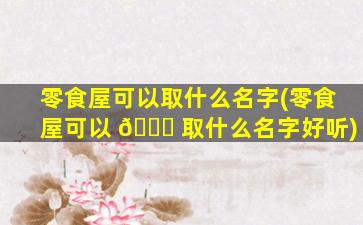零食屋可以取什么名字(零食屋可以 💐 取什么名字好听)